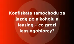 Konfiskata samochodu za jazdę po alkoholu a leasing – co grozi leasingobiorcy?
